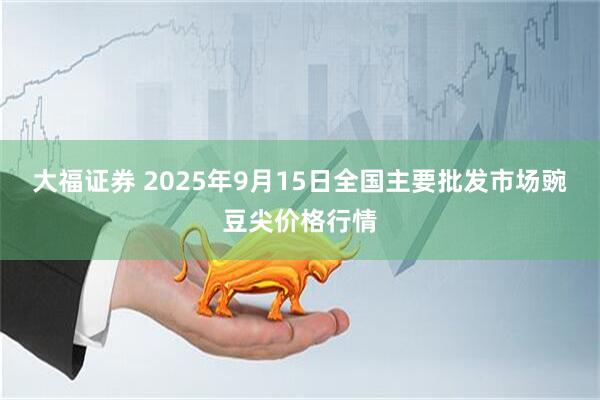 大福证券 2025年9月15日全国主要批发市场豌豆尖价格行情