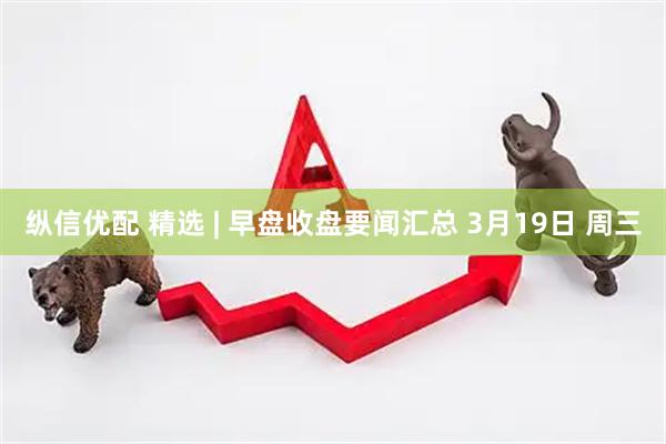 纵信优配 精选 | 早盘收盘要闻汇总 3月19日 周三