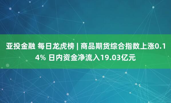 亚投金融 每日龙虎榜 | 商品期货综合指数上涨0.14% 日内资金净流入19.03亿元
