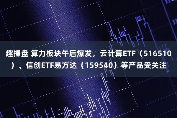 趣操盘 算力板块午后爆发，云计算ETF（516510）、信创ETF易方达（159540）等产品受关注