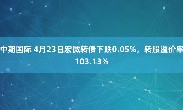 中期国际 4月23日宏微转债下跌0.05%，转股溢价率103.13%