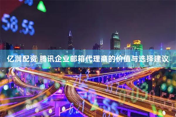 亿润配资 腾讯企业邮箱代理商的价值与选择建议