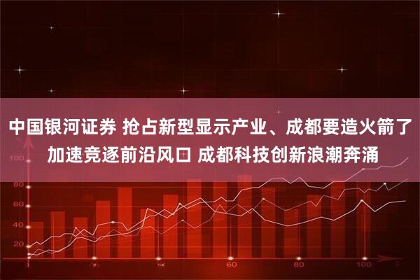 中国银河证券 抢占新型显示产业、成都要造火箭了 加速竞逐前沿风口 成都科技创新浪潮奔涌