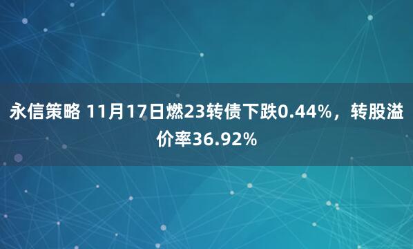 永信策略 11月17日燃23转债下跌0.44%，转股溢价率36.92%