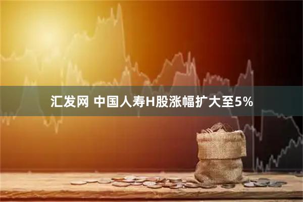 汇发网 中国人寿H股涨幅扩大至5%