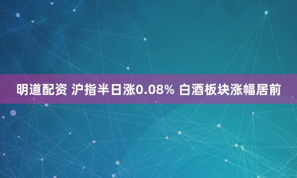 明道配资 沪指半日涨0.08% 白酒板块涨幅居前