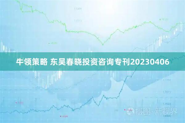牛领策略 东吴春晓投资咨询专刊20230406