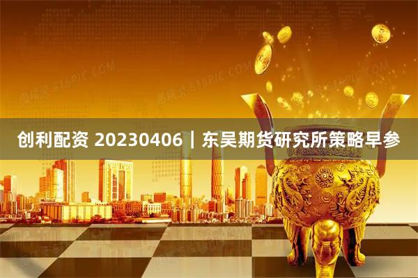 创利配资 20230406｜东吴期货研究所策略早参