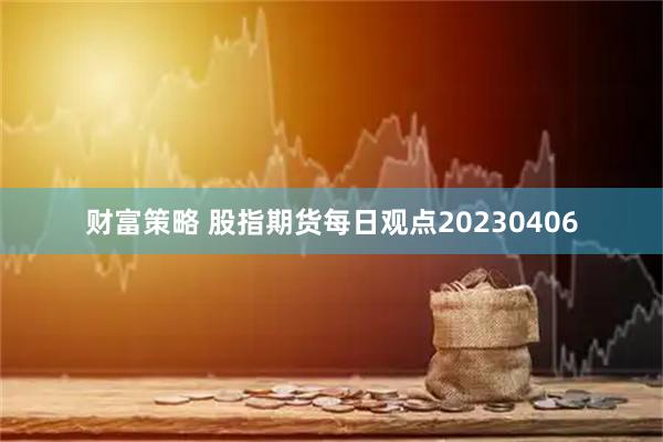 财富策略 股指期货每日观点20230406