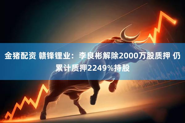 金猪配资 赣锋锂业：李良彬解除2000万股质押 仍累计质押2249%持股