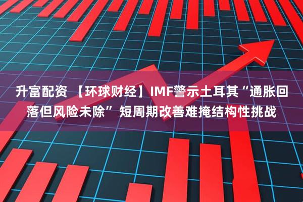 升富配资 【环球财经】IMF警示土耳其“通胀回落但风险未除” 短周期改善难掩结构性挑战