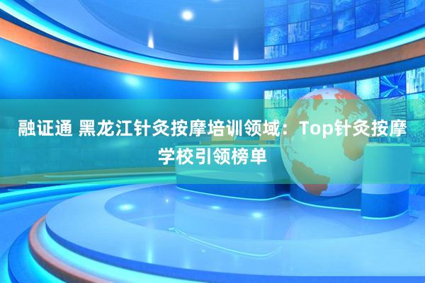 融证通 黑龙江针灸按摩培训领域：Top针灸按摩学校引领榜单