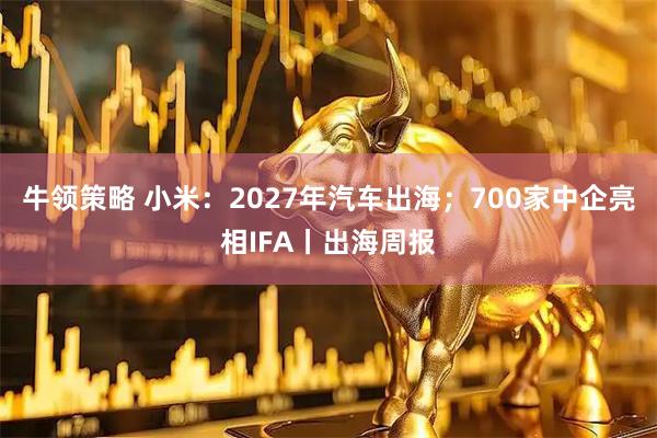 牛领策略 小米:2027年汽车出海;700家中企亮相IFA丨出海周报
